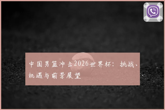 中国男篮冲击2026世界杯:挑战、机遇与前景展望