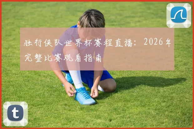 独行侠队世界杯赛程直播：2026年完整比赛观看指南