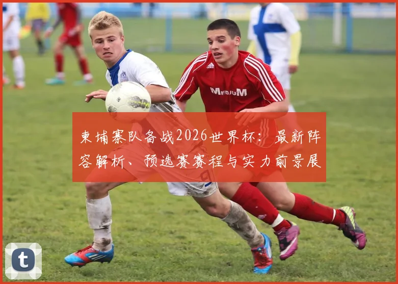 柬埔寨队备战2026世界杯:最新阵容解析、预选赛赛程与实力前景展望