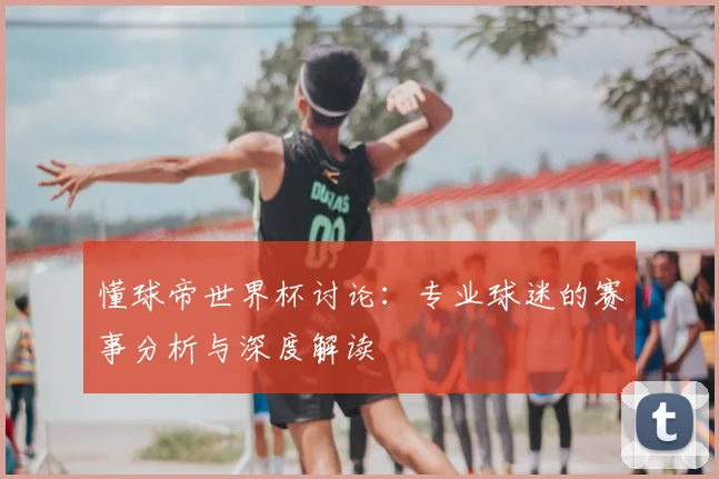 懂球帝世界杯讨论：专业球迷的赛事分析与深度解读