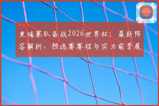 柬埔寨队备战2026世界杯：最新阵容解析、预选赛赛程与实力前景展望
