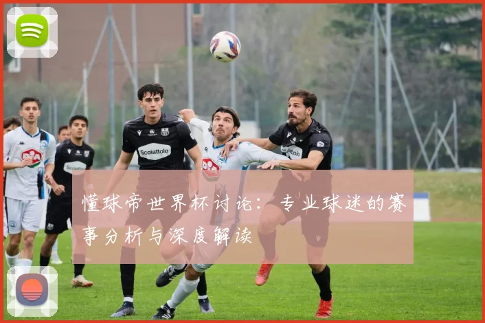 懂球帝世界杯讨论:专业球迷的赛事分析与深度解读