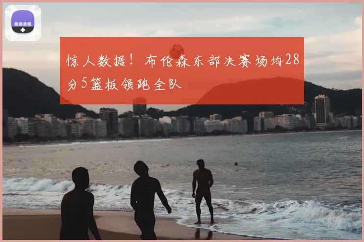 惊人数据！布伦森东部决赛场均28分5篮板领跑全队