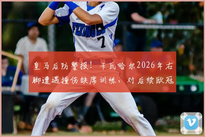 皇马后防警报！卡瓦哈尔2026年右脚遭遇撞伤缺席训练，对后续欧冠有何影响？复出时间与顶替人选分析