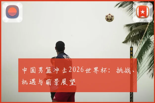 中国男篮冲击2026世界杯：挑战、机遇与前景展望