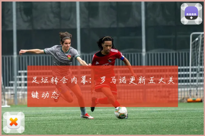 足坛转会内幕:罗马诺更新五大关键动态