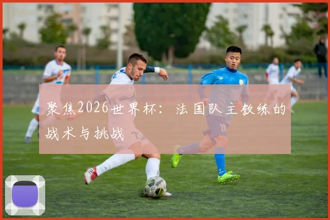 聚焦2026世界杯：法国队主教练的战术与挑战
